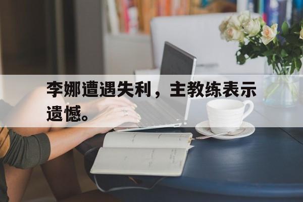 乐动体育官直播-李娜遭遇失利，主教练表示遗憾。