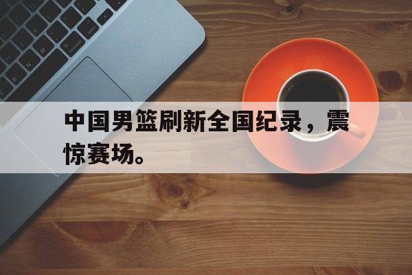 乐动·LDSports(中国)体育官网-中国男篮刷新全国纪录，震惊赛场。