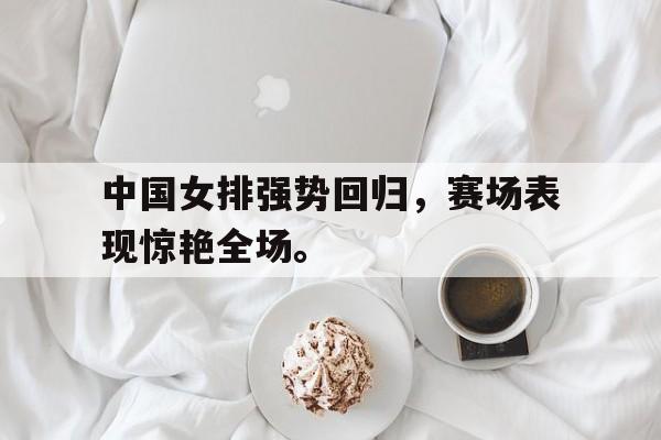 乐动·LDSports(中国)体育官网-中国女排强势回归，赛场表现惊艳全场。