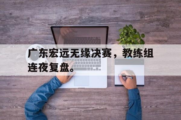 乐动体育官直播-广东宏远无缘决赛，教练组连夜复盘。
