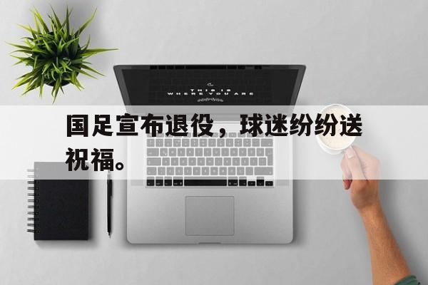 乐动体育官直播-国足宣布退役，球迷纷纷送祝福。