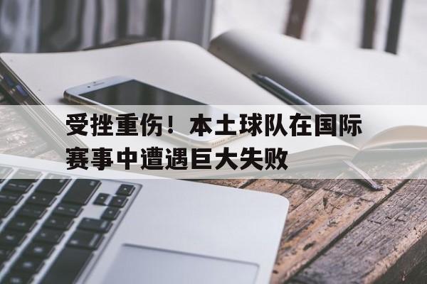 乐动体育官直播-受挫重伤！本土球队在国际赛事中遭遇巨大失败