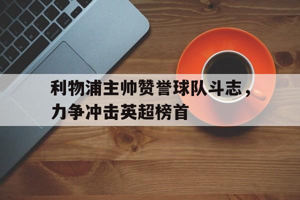 乐动·LDSports(中国)体育官网-利物浦主帅赞誉球队斗志，力争冲击英超榜首