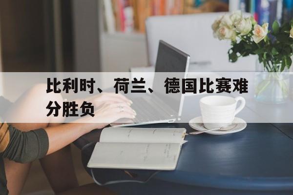 乐动·LDSports(中国)体育官网-比利时、荷兰、德国比赛难分胜负