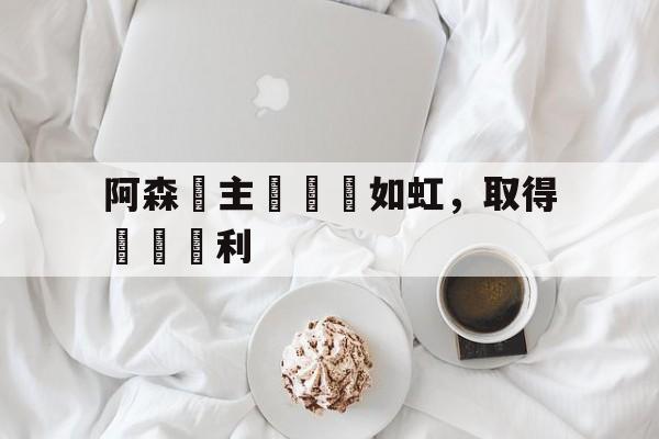 乐动体育官直播-阿森納主場氣勢如虹，取得連續勝利