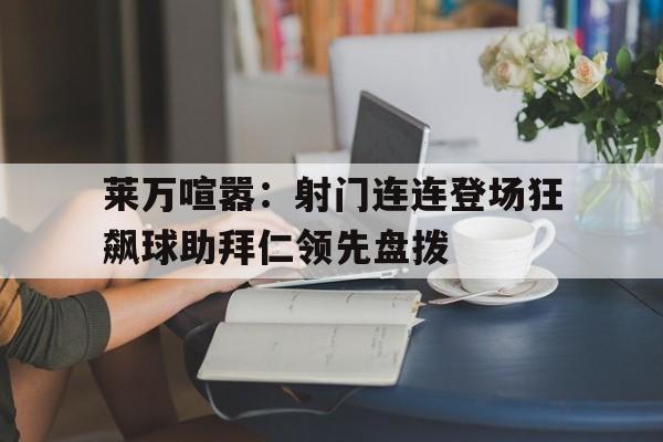 乐动体育官直播-莱万喧嚣：射门连连登场狂飙球助拜仁领先盘拨