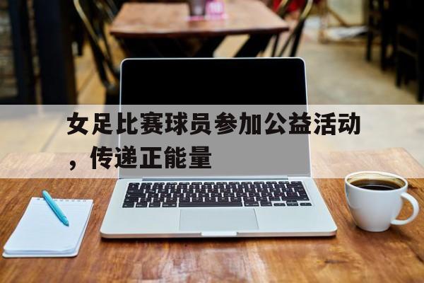 乐动·LDSports(中国)体育官网-女足比赛球员参加公益活动，传递正能量