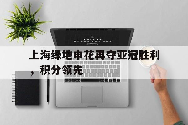 乐动体育官直播-上海绿地申花再夺亚冠胜利，积分领先