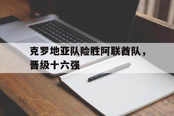 乐动体育官直播-克罗地亚队险胜阿联酋队，晋级十六强