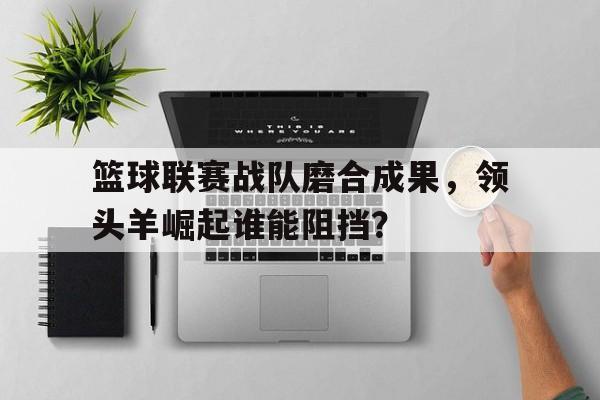 乐动体育官直播-篮球联赛战队磨合成果，领头羊崛起谁能阻挡？