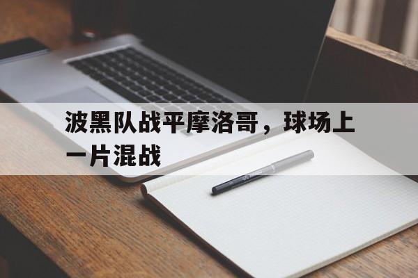 乐动体育官直播-波黑队战平摩洛哥，球场上一片混战